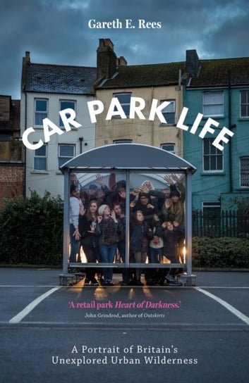 Car Park Life: A Portrait of Britains Unexplored Urban Wilderness Gareth E. Rees