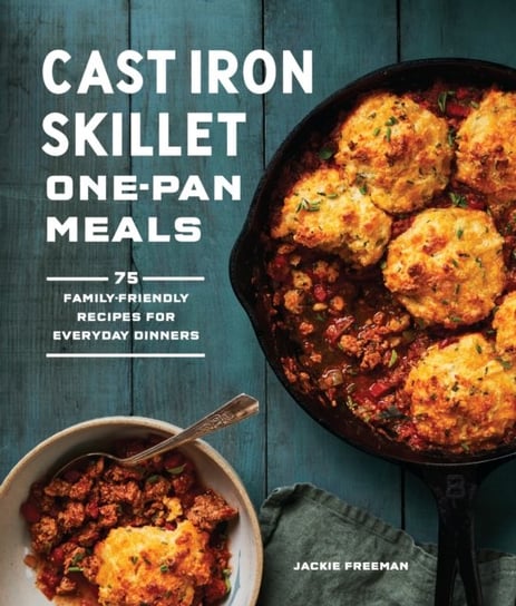Cast Iron Skillet One-Pan Meals: 75 Family-Friendly Recipes for Everyday Dinners Jackie Freeman
