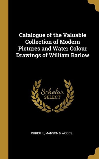 Catalogue of the Valuable Collection of Modern Pictures and Water Colour Drawings of William Barlow Manson & Woods Christie