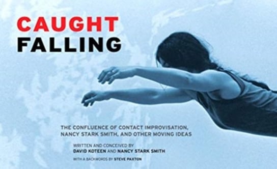 Caught Falling. The Confluence of Contact Improvisation, Nancy Stark Smith, and Other Moving Ideas David Koteen, Nancy Stark Smith