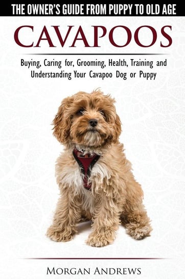 Cavapoos - The Owner's Guide From Puppy To Old Age - Buying, Caring for, Grooming, Health, Training and Understanding Your Cavapoo Dog or Puppy Morgan Andrews