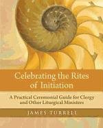 Celebrating the Rites of Initiation: A Practical Ceremonial Guide for Clergy and Other Liturgical Ministers Turrell James, Turrell James F., Turrell James Fielding