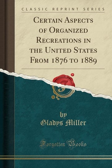 Certain Aspects of Organized Recreations in the United States From 1876 to 1889 (Classic Reprint) Miller Gladys