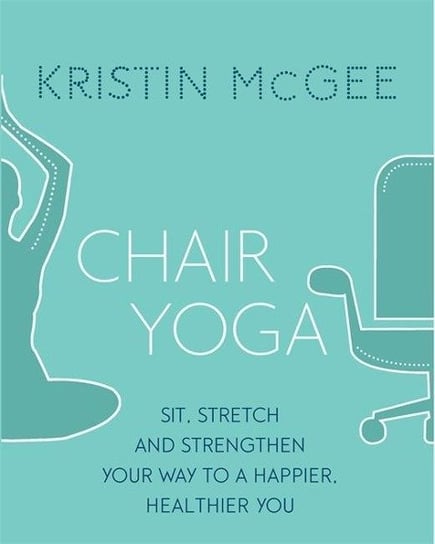 Chair Yoga. Sit, Stretch, and Strengthen Your Way to a Happier, Healthier You McGee Kristin