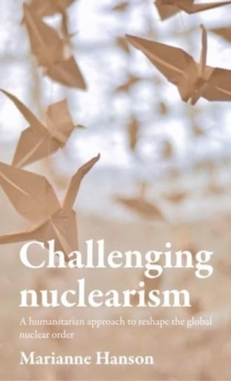 Challenging Nuclearism. A Humanitarian Approach to Reshape the Global Nuclear Order Marianne Hanson