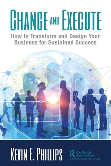 Change and Execute: How to Transform and Design Your Business for Sustained Success Kevin E. Phillips