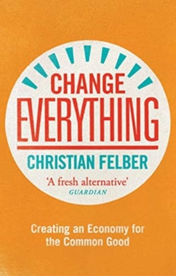 Change Everything. Creating an Economy for the Common Good Felber Christian