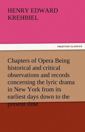 Chapters of Opera Being Historical and Critical Observations and Records Concerning the Lyric Drama in New York from Its Earliest Days Down to the Pre Krehbiel Henry Edward