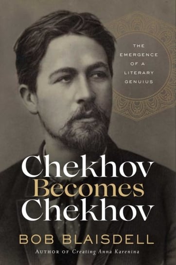 Chekhov Becomes Chekhov: The Emergence of a Literary Genius Bob Blaisdell