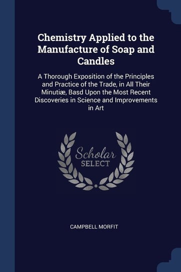Chemistry Applied to the Manufacture of Soap and Candles. A Thorough Exposition of the Principles and Practice of the Trade, in All Their Minutiæ, Bas Morfit Campbell