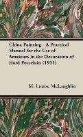 China Painting - A Practical Manual for the Use of Amateurs in the Decoration of Hard Porcelain (1911) Mclaughlin Louise M.