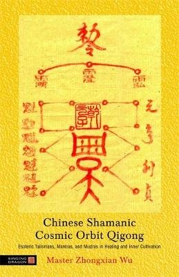 Chinese Shamanic Cosmic Orbit Qigong: Esoteric Talismans, Mantras, and Mudras in Healing and Inner Cultivation Wu Zhongxian