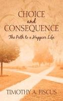 Choice and Consequence: The Path to a Happier Life Fiscus Timothy A.