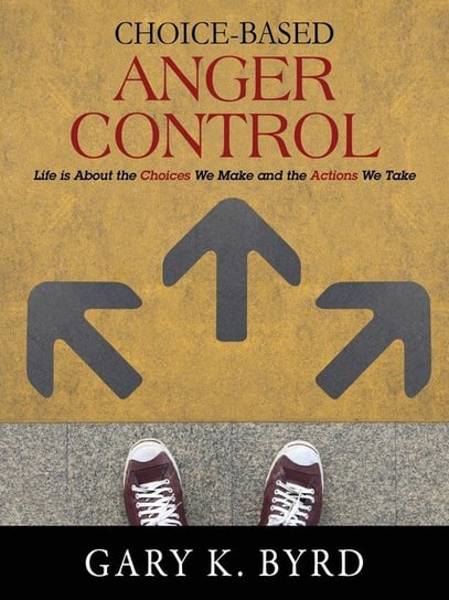 Choice-Based Anger Control: Life Is about the Choices We Make and the Action We Take Gary K. Byrd