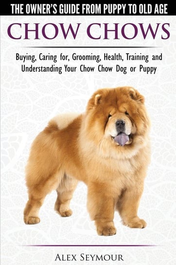Chow Chows  - The Owner's Guide From Puppy To Old Age - Buying, Caring for, Grooming, Health, Training and Understanding Your Chow Chow Dog or Puppy Seymour Alex