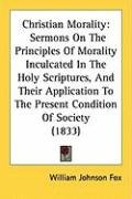 Christian Morality: Sermons on the Principles of Morality Inculcated in the Holy Scriptures, and Their Application to the Present Conditio Fox William Johnson