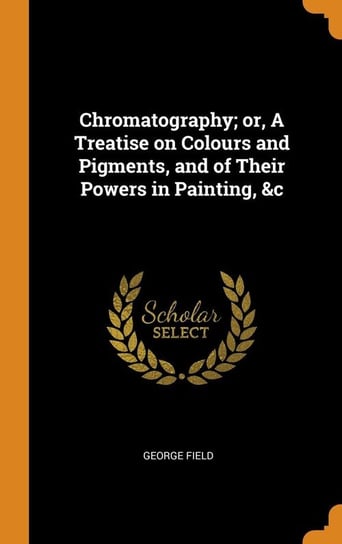 Chromatography; or, A Treatise on Colours and Pigments, and of Their Powers in Painting, &c Field George