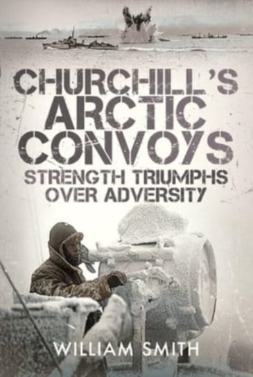 Churchill's Arctic Convoys: Strength Triumphs Over Adversity William Smith