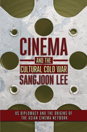 Cinema and the Cultural Cold War: US Diplomacy and the Origins of the Asian Cinema Network Sangjoon Lee