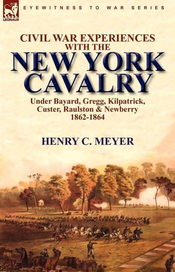 Civil War Experiences with the New York Cavalry Under Bayard, Gregg, Kilpatrick, Custer, Raulston & Newberry 1862-1864 Meyer Henry C.
