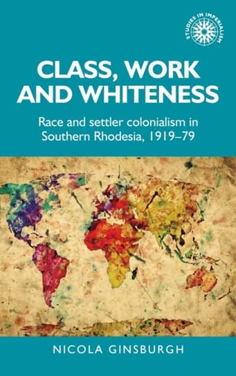 Class, Work and Whiteness. Race and Settler Colonialism in Southern Rhodesia, 1919-79 Nicola Ginsburgh