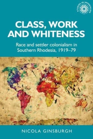 Class, Work and Whiteness: Race and Settler Colonialism in Southern Rhodesia, 1919-79 Nicola Ginsburgh