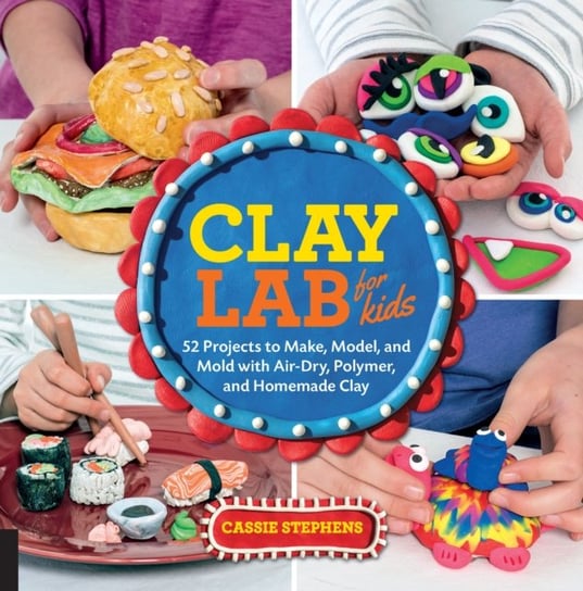 Clay Lab for Kids: 52 Projects to Make, Model, and Mold with Air-Dry, Polymer and Homemade Clay Cassie Stephens