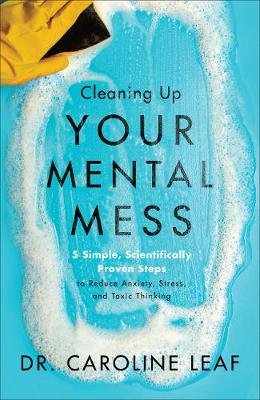 Cleaning Up Your Mental Mess - 5 Simple, Scientifically Proven Steps to Reduce Anxiety, Stress, and Toxic Thinking Caroline Leaf