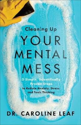 Cleaning Up Your Mental Mess - 5 Simple, Scientifically Proven Steps to Reduce Anxiety, Stress, and Toxic Thinking Caroline Leaf