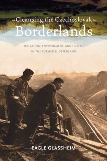 Cleansing the Czechoslovak Borderlands: Migration, Environment, and Health in the Former Sudetenland Eagle Glassheim