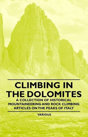 Climbing in the Dolomites - A Collection of Historical Mountaineering and Rock Climbing Articles on the Peaks of Italy Various