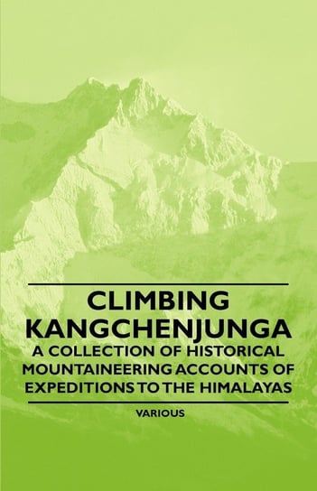Climbing Kangchenjunga - A Collection of Historical Mountaineering Accounts of Expeditions to the Himalayas Various