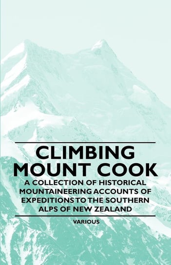Climbing Mount Cook - A Collection of Historical Mountaineering Accounts of Expeditions to the Southern Alps of New Zealand Various