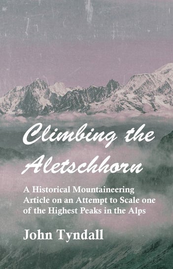 Climbing the Aletschhorn - A Historical Mountaineering Article on an Attempt to Scale one of the Highest Peaks in the Alps John Tyndall