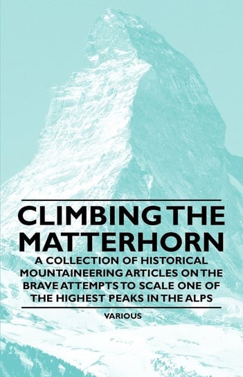 Climbing the Matterhorn - A Collection of Historical Mountaineering Articles on the Brave Attempts to Scale One of the Highest Peaks in the Alps Various