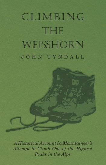 Climbing the Weisshorn - A Historical Account of a Mountaineer's Attempt to Climb One of the Highest Peaks in the Alps John Tyndall