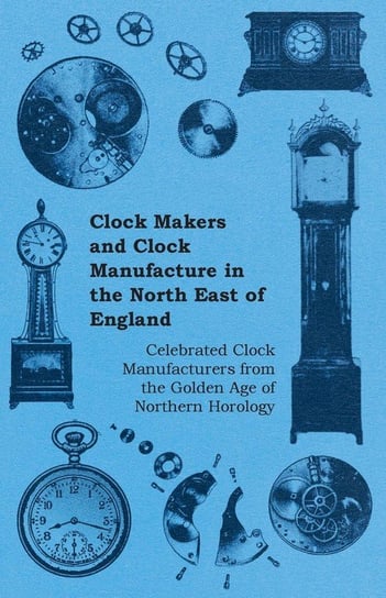 Clock Makers and Clock Manufacture in the North East of England - Celebrated Clock Manufacturers from the Golden Age of Northern Horology Anon.