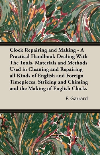 Clock Repairing and Making - A Practical Handbook Dealing With The Tools, Materials and Methods Used in Cleaning and Repairing all Kinds of English and Foreign Timepieces, Striking and Chiming and the Making of English Clocks Garrard F. J.