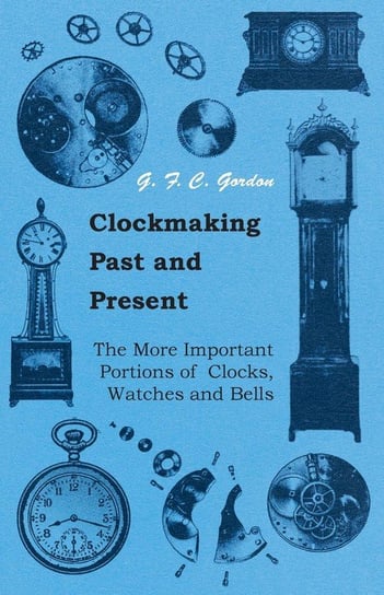 Clockmaking - Past And Present - With Which Is Incorporated The More Important Portions Of 'Clocks, Watches And Bells,' By The Late Lord Grimthorpe Relating To Turret Clocks And Gravity Escapements Gordon G. F. C.