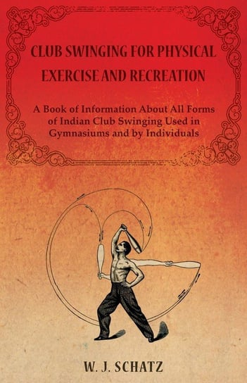 Club Swinging for Physical Exercise and Recreation - A Book of Information About All Forms of Indian Club Swinging Used in Gymnasiums and by Individuals Schatz William J.