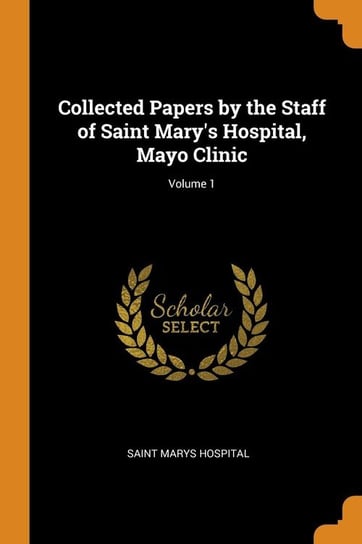 Collected Papers by the Staff of Saint Mary's Hospital, Mayo Clinic; Volume 1 Hospital Saint Marys