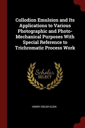 Collodion Emulsion and Its Applications to Various Photographic and Photo-Mechanical Purposes With Special Reference to Trichromatic Process Work Klein Henry Oscar