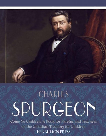 Come Ye Children: A Book for Parents and Teachers on the Christian Training for Children Charles Spurgeon