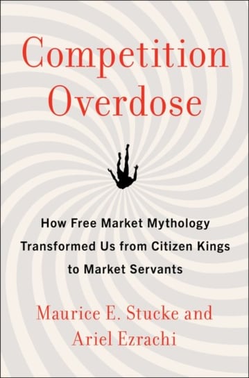 Competition Overdose. How Free Market Mythology Transformed Us from Citizen Kings to Market Servants Maurice Stucke, Ariel Ezrachi