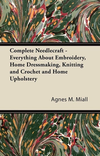 Complete Needlecraft - Everything About Embroidery, Home Dressmaking, Knitting and Crochet and Home Upholstery Miall Agnes M.