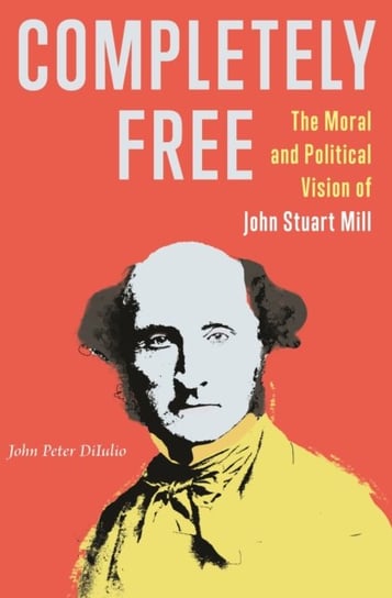 Completely Free: The Moral and Political Vision of John Stuart Mill John Peter DiIulio