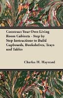 Construct Your Own Living Room Cabinets - Step by Step Instructions to Build Cupboards, Bookshelves, Trays and Tables Charles H. Hayward