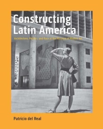 Constructing Latin America: Architecture, Politics, and Race at the Museum of Modern Art Patricio Del Real