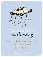 Constructive Wallowing: How to Beat Bad Feelings by Letting Yourself Have Them Gilbertson Tina