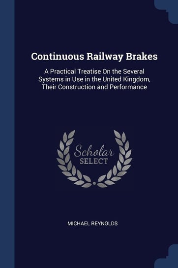 Continuous Railway Brakes: A Practical Treatise on the Several Systems in Use in the United Kingdom, Their Construction and Performance Reynolds Michael